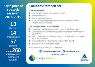 DISRUPTIONS
OF TECHNOLOGY
AND WORK
Key figures of
strategic
research
2015-2019
13
themes
14
programmes
57
projects
some 260
million euros
in research
funding
Solutions from science
Strategic research
	 research with societal relevance and impact
	 excellent research
	 solution-oriented research
	 builds on dialogue between researchers and those who need
research-based knowledge
The strategic research council (SRC)
	 proposes annually topical research themes to the Government
	 launches research programmes based on the themes decided by the
Government
	 selects the projects to be funded based on societal relevance, impact
and scientific quality
	 monitors the funded projects and assesses their impact
	 operates at the Academy of Finland
Read more and subscribe to our newsletter:
strateginentutkimus.fi @Akatemia_STN
#strategicresearch
 