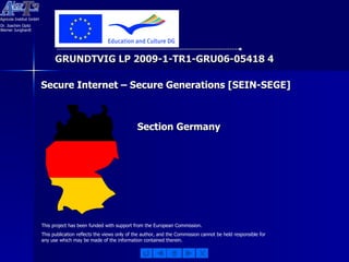 GRUNDTVIG LP 2009-1-TR1-GRU06-05418 4 This project has been funded with support from the European Commission. This publication reflects the views only of the author, and the Commission cannot be held responsible for any use which may be made of the information contained therein. Secure Internet – Secure Generations [SEIN-SEGE] Section Germany 