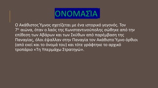 ΟΝΟΜΑΣΊΑ
Ο Ακάθιστος Ύμνος σχετίζεται με ένα ιστορικό γεγονός. Τον
7ο αιώνα, όταν ο λαός της Κωνσταντινούπολης σώθηκε από την
επίθεση των Αβάρων και των Σκύθων από παρέμβαση της
Παναγίας, όλοι έψαλλαν στην Παναγία τον Ακάθιστο Ύμνο όρθιοι
(από εκεί και το όνομά του) και τότε γράφτηκε το αρχικό
τροπάριο «Τη Υπερμάχω Στρατηγώ».
 