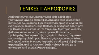 ΓΕΝΙΚΕΣ ΠΛΗΡΟΦΟΡΙΕΣ
Ακάθιστος ύμνος ονομάζεται γενικά κάθε ορθόδοξος
χριστιανικός ύμνος ο οποίος ψάλλεται από τους χριστιανούς
πιστούς σε όρθια στάση. Έχει επικρατήσει όμως να λέγεται έτσι
ένας ύμνος («Κοντάκιο») της Ορθόδοξης Εκκλησίας προς τιμήν
της Θεοτόκου, γνωστός ως ‘Τη Υπερμάχω Στρατηγώ’, ο οποίος
ψάλλεται στους ναούς τις πέντε πρώτες Παρασκευές
της Μεγάλης Τεσσαρακοστής, τις πρώτες τέσσερις τμηματικά,
και την πέμπτη ολόκληρος. Είναι ένας ύμνος που αποτελείται
από προοίμιο και 24 οίκους (στροφές) σε ελληνική αλφαβητική
ακροστιχίδα, από το Α ως το Ω (κάθε «οίκος» ξεκινά με το
αντίστοιχο κατά σειρά ελληνικό γράμμα).
 