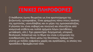 ΓΕΝΙΚΕΣ ΠΛΗΡΟΦΟΡΙΕΣ
Ο Ακάθιστος ύμνος θεωρείται ως ένα αριστούργημα της
βυζαντινής υμνογραφίας. Είναι γραμμένος πάνω στους κανόνες
της ομοτονίας, ισοσυλλαβίας και εν μέρει της ομοιοκαταληξίας.
Η γλώσσα του είναι σοβαρή και ποιητική και πλουτίζεται από
κοσμητικά επίθετα και πολλά σχήματα λόγου (αντιθέσεις,
μεταφορές, κλπ.). Έχει χαρακτήρα: διηγηματικό, ιστορικό,
θεολογικό, δοξαστικό και το θέμα του είναι η εξύμνηση της
ενανθρώπισης του Θεού μέσω της Θεοτόκου, πράγμα που
γίνεται με πολλές εκφράσεις χαράς και αγαλλίασης, οι οποίες του
προσδίδουν θριαμβευτικό τόνο.
 