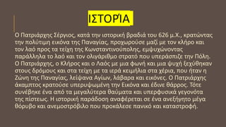 ΙΣΤΟΡΊΑ
Ο Πατριάρχης Σέργιος, κατά την ιστορική βραδιά του 626 μ.Χ., κρατώντας
την πολύτιμη εικόνα της Παναγίας, προχωρούσε μαζί με τον κλήρο και
τον λαό προς τα τείχη της Κωνσταντινούπολης, εμψυχώνοντας
παράλληλα το λαό και τον ολιγάριθμο στρατό που υπεράσπιζε την Πόλη.
Ο Πατριάρχης, ο Κλήρος και ο Λαός με μια φωνή και μια ψυχή ξεχύθηκαν
στους δρόμους και στα τείχη με τα ιερά κειμήλια στα χέρια, που ήταν η
Ζώνη της Παναγίας, λείψανα Αγίων, λάβαρα και εικόνες. Ο Πατριάρχης
άκαμπτος κρατούσε υπερυψωμένη την Εικόνα και έδινε θάρρος. Τότε
συνέβηκε ένα από τα μεγαλύτερα θαύματα και υπερφυσικά γεγονότα
της πίστεως. Η ιστορική παράδοση αναφέρεται σε ένα ανεξήγητο μέγα
θόρυβο και ανεμοστρόβιλο που προκάλεσε πανικό και καταστροφή.
 