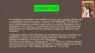 ΣΥΝΘΈΤΗΣ
•Η παράδοση αποδίδει τον Ακάθιστο Ύμνο στον μεγάλο βυζαντινό
υμνογράφο του 6ου αιώνα, Ρωμανό τον Μελωδό. Την άποψη
αυτή υποστηρίζουν πολλοί ερευνητές, οι οποίοι θεωρούν ότι οι
εκφράσεις του ύμνου, η γενικότερη ποιητική του αρτιότητα και
δογματική του πληρότητα δεν μπορούν παρά να οδηγούν στο
Ρωμανό.
• Υπάρχουν άλλες δύο εκδοχές για το πρόσωπο του μελωδού του
Ακάθιστου Ύμνου, οι οποίες έχουν κάποιες ενδείξεις. Η μία
εκδοχή αναφέρει το όνομα του Πατριάρχη
Κωνσταντινουπόλεως Γερμανού Α΄ (715-730) και η άλλη εκδοχή
πρόκειται για τον Κοσμά τον Μελωδό, ο οποίος έζησε και αυτός
τα γεγονότα του 718, καθώς απεβίωσε το 752 ή 754.
 