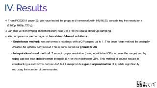 IV. Results
From PCS2019 paper[6]: We have tested the proposed framework with HM16.20, considering the resolutions
{2160p,1080p,720p}.
Lanczos-3 ﬁlter (ffmpeg implementation) was used for the spatial down/up-sampling.
We compare our method against two state-of-the-art solutions:
• Brute force method: we performed encodings with a QP step equal to 1. The brute force method theoretically
creates the optimal convex hull. This is considered our ground truth.
• Interpolation-based method: 7 encodings per resolution (using equidistant QPs to cover the range) and by
using a piece-wise cubic Hermite interpolation for the in-between QPs. This method of course results in
constructing a suboptimal convex hull, but it can provide a good approximation of it, while signiﬁcantly
reducing the number of pre-encodes.
 