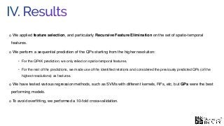 IV. Results
We applied feature selection, and particularly Recursive Feature Elimination on the set of spatio-temporal
features.
We perform a sequential prediction of the QPs starting from the higher resolution:
• For the QP4K prediction, we only relied on spatio-temporal features.
• For the rest of the predictions, we made use of the identiﬁed relations and considered the previously predicted QPs (of the
highest resolutions) as features.
We have tested various regression methods, such as SVMs with different kernels, RFs, etc, but GPs were the best
performing models.
To avoid overﬁtting, we performed a 10-fold cross-validation.
 