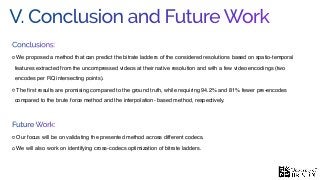 V. Conclusion and Future Work
Conclusions:
We proposed a method that can predict the bitrate ladders of the considered resolutions based on spatio-temporal
features extracted from the uncompressed videos at their native resolution and with a few video encodings (two
encodes per RQ intersecting points).
The ﬁrst results are promising compared to the ground truth, while requiring 94.2% and 81% fewer pre-encodes
compared to the brute force method and the interpolation- based method, respectively.
Future Work:
Our focus will be on validating the presented method across different codecs.
We will also work on identifying cross-codecs optimization of bitrate ladders.
 