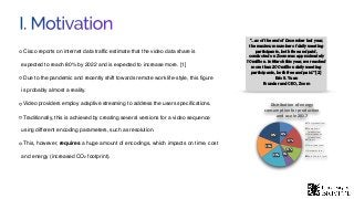 I. Motivation
Cisco reports on internet data trafﬁc estimate that the video data share is
expected to reach 80% by 2022 and is expected to increase more. [1]
Due to the pandemic and recently shift towards remote work life-style, this ﬁgure
is probably almost a reality.
Video providers employ adaptive streaming to address the users speciﬁcations.
Traditionally, this is achieved by creating several versions for a video sequence
using different encoding parameters, such as resolution.
This, however, requires a huge amount of encodings, which impacts on time, cost
and energy (increased CO2 footprint).
11%
17%
11%
6%20%
16%
19%
Distribution of energy
consumption for production
and use in 2017
TVs (production)
Computers
(production)
Smartphones
(production)
Others
Terminals (use)
Networks (use)
Data Centers (use)
“…as of the end of December last year,
the maximum number of daily meeting
participants, both free and paid,
conducted on Zoom was approximately
10 million. In March this year, we reached
more than 200 million daily meeting
participants, both free and paid.” [2]
Eric S. Yuan 
Founder and CEO, Zoom
 