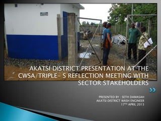 PRESENTED BY : SETH DAMASAH
AKATSI DISTRICT WASH ENGINEER
17TH APRIL 2013
AKATSI DISTRICT PRESENTATION AT THE
CWSA/TRIPLE- S REFLECTION MEETING WITH
SECTOR STAKEHOLDERS
 