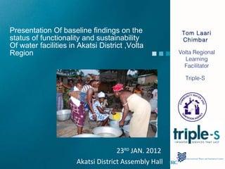 Presentation Of baseline findings on the status of functionality and sustainability Of water facilities in Akatsi District ,Volta Region  Tom Laari Chimbar  Volta Regional Learning Facilitator Triple-S  23 RD  JAN. 2012  Akatsi District Assembly Hall 