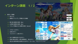 インターン課題 1 / 2
 追加した機能
 IDの入力
 画像をドラッグして移動させる機能
 最大表示範囲の変数 : Rect
 必須表示範囲の変数 : Rect
 ドラッグ移動させた座標の変数 : Vector2
 スクロールボタン
 UI表示ボタン
 フルスクリーン表示ボタン
 IDから画像を読込するボタン
 変数の値を変更した際の画像表記 読込ボタン
 読込先の優先順位を変更させるボタン（ローカル、アセットバンドル）
12
 