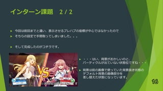 インターン課題 2 / 2
 今回は前回までと違い、表示させるプレハブの座標が中心ではなかったので
 そちらの設定で手間取ってしまいました。。。
 そして完成したのがコチラです。
16
► ・・・はい、背景がおかしいのと、
パーティクルが出ていない状態位ですね・・・
► 背景は前の画像で使っていた背景抜き状態の
デフォルト背景の画像部分を
差し替えた状態になっています。
 