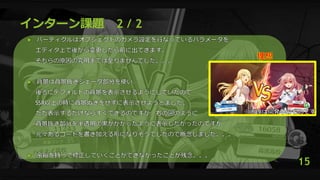 インターン課題 2 / 2
 パーティクルはオブジェクトのカメラ設定を行なっているパラメータを
エディタ上で後から変更したら前に出てきます。
そちらの原因の究明までは至りませんでした。。。
 背景は背景抜きシェーダ部分を使い、
後ろにデフォルトの背景を表示させるようにしていたので
SSR以上の時に背景ぬきをせずに表示させようとました。
ただ表示するだけならすぐできるのですが、右の図のように
背景抜き部分を半透明の黒がかかったように表示したかったのですが
元々あるコードを書き加える形になりそうでしたので断念しました。。。
 余裕を持って修正していくことができなかったことが残念。。。
15
 