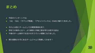 まとめ
 今回のインターンでは、
 「UI」「Git」「デバッグ関連」「アセットバンドル」の4点に触れてきました。
 それとは別にチームとしての開発環境を見て、
 学校での制作と比べ、より綿密に作業工程を考え分担する姿は
 今後のチーム制作でも生かせそうでいい経験になりました。
 得た経験は９月にあるゲームジャムで発揮してみます！
20
 