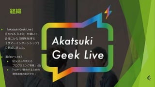 経緯
 「Akatsuki Geek Live」
行われる「LT会」を聞いて
会社にかなり興味を持ち
「サマーインターンシップ」
に参加しました。
 面白かったLT
 「お父さんが教える
プログラミング教育」(仮)
 「”はやく”開発するための
開発速度のあげかた」
4
 