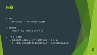 内容
 期間
 2019/7/1(月) 〜 2019/7/19(金) の三週間
 開発部署
 IOS向けタイトル「八月のシンデレラナイン」
 インターン目標
 自身の深めたい作業からインターン課題を決めていくスタイル。
 データ管理、効率化に関する作業の経験を積んでいくことを目標に定めました。
5
 