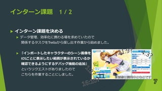 インターン課題 1 / 2
 インターン課題を決める
 データ管理、効率化に携わる場を求めていたので
関係するタスクをTrelloから探し出す作業から始めました。
 『インポートしたキャラクターのシーン画像を
IOSごとに表示したい範囲が表示されているか
確認できるようにするデバッグ機能の追加』
というリクエストがありましたので
こちらを作業することにしました。
7
 