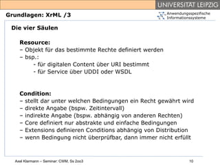 Anwendungsspezifische
Grundlagen: XrML /3                                      Informationssysteme

 Die vier Säulen

    Resource:
    – Objekt für das bestimmte Rechte definiert werden
    – bsp.:
         - für digitalen Content über URI bestimmt
         - für Service über UDDI oder WSDL


    Condition:
    – stellt dar unter welchen Bedingungen ein Recht gewährt wird
    – direkte Angabe (bspw. Zeitintervall)
    – indirekte Angabe (bspw. abhängig von anderen Rechten)
    – Core definiert nur abstrakte und einfache Bedingungen
    – Extensions definieren Conditions abhängig von Distribution
    – wenn Bedingung nicht überprüfbar, dann immer nicht erfüllt



  Axel Klarmann – Seminar: CWM, Ss 2oo3                            10
 