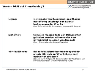 Anwendungsspezifische
Warum DRM auf Chunkbasis /1                                                        Informationssysteme




    Lizenz:                        weitergabe von Dokument (aus Chunks
                                   bestehend) unterliegt den Lizenz-
                                   bedingungen der Chunks !
                                   (Bsp. Foto, gekauft für Printmedien, Dokument für Internet)




    Sicherheit:                    teilweise müssen Teile von Dokumenten
                                   geändert werden, während der Rest
                                   unverändert belassen werden muß
                                   (Bsp.: Dolmetscherbüro übesetzt Textteile)




    Vertraulichkeit:               der rollenbasierte Rechtemanagement-
                                   ansatz läßt sich auf Chunkebene noch
                                   definierter einsetzen
                                   (bzw. es wurde festgestellt, das der großteil der Raubkopien von
                                   Filmen durch externe Dienstleister erzeugt wurde)




  Axel Klarmann – Seminar: CWM, Ss 2oo3                                                          15
 
