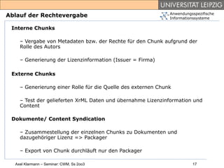 Anwendungsspezifische
Ablauf der Rechtevergabe                                      Informationssysteme

 Interne Chunks

    – Vergabe von Metadaten bzw. der Rechte für den Chunk aufgrund der
    Rolle des Autors

    – Generierung der Lizenzinformation (Issuer = Firma)

 Externe Chunks

    – Generierung einer Rolle für die Quelle des externen Chunk

    – Test der gelieferten XrML Daten und übernahme Lizenzinformation und
    Content

 Dokumente/ Content Syndication

    – Zusammestellung der einzelnen Chunks zu Dokumenten und
    dazugehöriger Lizenz => Packager

    – Export von Chunk durchläuft nur den Packager

  Axel Klarmann – Seminar: CWM, Ss 2oo3                                 17
 