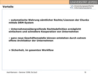 Anwendungsspezifische
Vorteile                                              Informationssysteme




     – automatische Wahrung sämtlicher Rechte/Lizenzen der Chunks
     mittels DRM-System

     – Unternehmensübergreifende Rechtedefinition ermöglicht
     einfachere und schnellere Kooperation von Unternehmen

     – ganz neue Geschäftsmodelle können entstehen durch extrem
     offene Architektur der Unternehmen



     = Sicherheit, im gesamten Workflow




   Axel Klarmann – Seminar: CWM, Ss 2oo3                        18
 