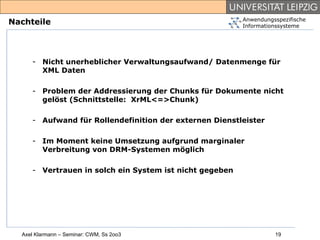 Anwendungsspezifische
Nachteile                                                Informationssysteme




     - Nicht unerheblicher Verwaltungsaufwand/ Datenmenge für
       XML Daten

     - Problem der Addressierung der Chunks für Dokumente nicht
       gelöst (Schnittstelle: XrML<=>Chunk)

     - Aufwand für Rollendefinition der externen Dienstleister

     - Im Moment keine Umsetzung aufgrund marginaler
       Verbreitung von DRM-Systemen möglich

     - Vertrauen in solch ein System ist nicht gegeben




  Axel Klarmann – Seminar: CWM, Ss 2oo3                            19
 