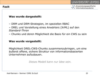 Anwendungsspezifische
Fazit                                                            Informationssysteme




     Was wurde dargestellt:

     – DRM und DRM-Strategien, im speziellen RBAC
     – DREL und Vorstellung eines Anwärters (XrML) auf den
     Standard-Thron
     – Chunks und deren Möglichkeit die Basis für ein CWS zu sein

     Was wurde vorgestellt:

     Möglichkeit DREL-CWS-Chunks zusammenzubringen, um eine
     äußerst offene, sichere Struktur von informationsbasierten
     Unternehmen aufzubauen.

                             Dieses Modell kann nur Idee sein.



   Axel Klarmann – Seminar: CWM, Ss 2oo3                                   20
 