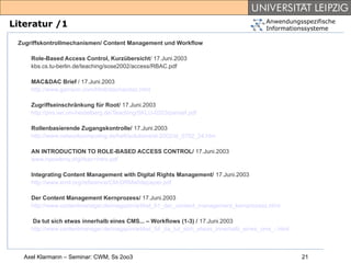 Anwendungsspezifische
Literatur /1                                                                            Informationssysteme

 Zugriffskontrollmechanismen/ Content Management und Workflow

     Role-Based Access Control, Kurzübersicht/ 17.Juni.2003
     kbs.cs.tu-berlin.de/teaching/sose2002/access/RBAC.pdf

     MAC&DAC Brief / 17.Juni.2003
     http://www.garrison.com/html/docmacdac.html

     Zugriffseinschränkung für Root/ 17.Juni.2003
     http://pvs.iwr.uni-heidelberg.de/Teaching/SKLU-0203/pansef.pdf

     Rollenbasierende Zugangskontrolle/ 17.Juni.2003
     http://www.networkcomputing.de/heft/solutions/sl-2002/sl_0702_24.htm

     AN INTRODUCTION TO ROLE-BASED ACCESS CONTROL/ 17.Juni.2003
     www.npowerny.org/rbac+intro.pdf

     Integrating Content Management with Digital Rights Management/ 17.Juni.2003
     http://www.xrml.org/reference/CM-DRMwhitepaper.pdf

     Der Content Management Kernprozess/ 17.Juni.2003
     http://www.contentmanager.de/magazin/artikel_61_der_content_management_kernprozess.html

      Da tut sich etwas innerhalb eines CMS... – Workflows (1-3) / 17.Juni.2003
     http://www.contentmanager.de/magazin/artikel_54_da_tut_sich_etwas_innerhalb_eines_cms_-.html



   Axel Klarmann – Seminar: CWM, Ss 2oo3                                                            21
 