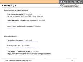 Anwendungsspezifische
Literatur /2                                                      Informationssysteme

 Digital Rights Expression Language

     Übersicht und Vergleich/ 17.Juni.2003
     ltsc.ieee.org/meeting/200212/doc/DREL_White_paper.doc

     XrML – Extensible Rights Markup Language/ 17.Juni.2003
     www.xrml.org

     ODRL – Open Digital Rights Language/ 17.Juni.2003
     www.odrl.net




 Information Chunks

     "Chunking" information/ 17.Juni.2003
     http://www.webstyleguide.com/site/chunk.html

     Content as Services/ 17.Juni.2003
     http://www.zapthink.com/flashes/01232003Flash.html

     ALL ABOUT LEARNING OBJECTS/ 17.Juni.2003
     http://www.eduworks.com/LOTT/tutorial/learningobjects.html



   Axel Klarmann – Seminar: CWM, Ss 2oo3                                    22
 
