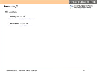 Anwendungsspezifische
Literatur /3                                Informationssysteme

 XML spezifisch

     XML DSig/ 18.Juni.2003
     http://www.w3.org/Signature/#primers

     XML Schema/ 18. Juni 2003
     http://www.w3.org/XML/Schema




   Axel Klarmann – Seminar: CWM, Ss 2oo3              23
 