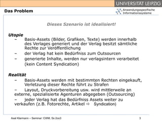 Anwendungsspezifische
Das Problem                                                    Informationssysteme



                            Dieses Szenario ist idealisiert!

 Utopie
   –    Basis-Assets (Bilder, Grafiken, Texte) werden innerhalb
        des Verlages generiert und der Verlag besitzt sämtliche
        Rechte zur Veröffentlichung
   –    der Verlag hat kein Bedürfniss zum Outsourcen
   –    generierte Inhalte, werden nur verlagsintern verarbeitet
        (kein Content Syndication)

 Realität
   –    Basis-Assets werden mit bestimmten Rechten eingekauft,
        Verletzung dieser Rechte führt zu Strafen
   –    Layout, Druckvorbereitung usw. wird mittlerweile an
   externe, spezialisierte Agenturen abgegeben (Outsourcing)
   –    jeder Verlag hat das Bedürfniss Assets weiter zu
   verkaufen (z.B. Fotorechte, Artikel Syndication)


  Axel Klarmann – Seminar: CWM, Ss 2oo3                                  3
 