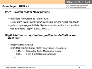 Anwendungsspezifische
Grundlagen: DRM /1                                           Informationssysteme


 DRM — Digital Rights Management:

    – definiert Anworten auf die Frage:
      „Wer darf, was, womit und wann mit einem Asset machen“
    – jedes zugangsgeschützte System implementiert ein solches
     Management (bspw. RBAC, MAC ...)

 Möglichkeiten zur systemübergreifenden Definition von
   Rechten:

    – proprietärer Ansatz
    – standardisierte Digital Rights Expression Languages:
           – XrML — Extensible Right Markup Language
           – ODRL — Open Digital Rights Language
           ...




  Axel Klarmann – Seminar: CWM, Ss 2oo3                                4
 