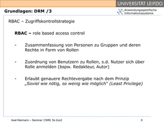 Anwendungsspezifische
Grundlagen: DRM /3                                         Informationssysteme


 RBAC – Zugriffskontrollstrategie

    RBAC – role based access control

    -      Zusammenfassung von Personen zu Gruppen und deren
           Rechte in Form von Rollen

    -      Zuordnung von Benutzern zu Rollen, s.d. Nutzer sich über
           Rolle anmelden (bspw. Redakteur, Autor)

    -      Erlaubt genauere Rechtevergabe nach dem Prinzip
           „Soviel wie nötig, so wenig wie möglich“ (Least Privilege)




  Axel Klarmann – Seminar: CWM, Ss 2oo3                              6
 