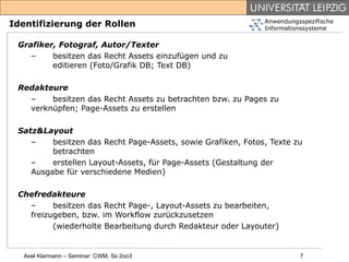 Anwendungsspezifische
Identifizierung der Rollen                                    Informationssysteme

 Grafiker, Fotograf, Autor/Texter
    –    besitzen das Recht Assets einzufügen und zu
         editieren (Foto/Grafik DB; Text DB)

 Redakteure
   –    besitzen das Recht Assets zu betrachten bzw. zu Pages zu
   verknüpfen; Page-Assets zu erstellen

 Satz&Layout
    –    besitzen das Recht Page-Assets, sowie Grafiken, Fotos, Texte zu
         betrachten
    –    erstellen Layout-Assets, für Page-Assets (Gestaltung der
    Ausgabe für verschiedene Medien)

 Chefredakteure
   –     besitzen das Recht Page-, Layout-Assets zu bearbeiten,
   freizugeben, bzw. im Workflow zurückzusetzen
         (wiederholte Bearbeitung durch Redakteur oder Layouter)


   Axel Klarmann – Seminar: CWM, Ss 2oo3                                7
 
