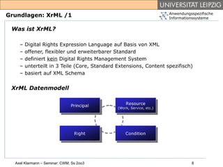 Anwendungsspezifische
Grundlagen: XrML /1                                                Informationssysteme


 Was ist XrML?

    –   Digital Rights Expression Language auf Basis von XML
    –   offener, flexibler und erweiterbarer Standard
    –   definiert kein Digital Rights Management System
    –   unterteilt in 3 Teile (Core, Standard Extensions, Content spezifisch)
    –   basiert auf XML Schema


 XrML Datenmodell




  Axel Klarmann – Seminar: CWM, Ss 2oo3                                      8
 