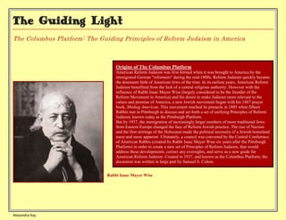 The Guiding Light
The Columbus Platform: The Guiding Principles of Reform Judaism in America



                                  Origins of The Columbus Platform
                                  American Reform Judaism was first formed when it was brought to America by the
                                  immigrated German "reformers" during the mid-1800s. Reform Judaism quickly became
                                  the dominant faith of American Jews of the time. In its earliest years, American Reform
                                  Judaism benefitted from the lack of a central religious authority. However with the
                                  influence of Rabbi Isaac Mayer Wise (largely considered to be the founder of the
                                  Reform Movement in America) and his desire to make Judaism more relevant to the
                                  values and promise of America, a new Jewish movement began with his 1867 prayer
                                  book, Minhag American. This movement reached its pinnacle in 1885 when fifteen
                                  Rabbis met in Pittsburgh to discuss and set forth a set of unifying Principles of Reform
                                  Judaism, known today as the Pittsburgh Platform.
                                  But by 1937, the immigration of increasingly larger numbers of more traditional Jews
                                  from Eastern Europe changed the face of Reform Jewish practice. The rise of Nazism
                                  and the first stirrings of the Holocaust made the political necessity of a Jewish homeland
                                  more and more apparent. Ultimately, a council was convened by the Central Conference
                                  of American Rabbis (created by Rabbi Isaac Mayer Wise six years after the Pittsburgh
                                  Platform) in order to create a new set of Principles of Reform Judaism, that would
                                  address these developments, correct any oversights, and serve as a new guide for
                                  American Reform Judaism. Created in 1937, and known as the Columbus Platform, the
                                  document was written in large part by Samuel S. Cohon.


                              Rabbi Isaac Mayer Wise




Alexandra Kay
 