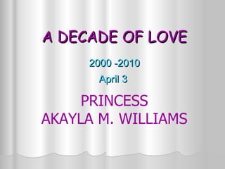 A DECADE OF LOVE 2000 -2010 April 3  PRINCESS AKAYLA M. WILLIAMS 