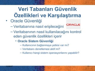 Veri Tabanları Güvenlik Özellikleri ve Karşılaştırma Oracle Güvenliği   V eritabanına nasıl erişileceğini  Veritabanının  nasıl kullanılacağını   kontrol eden güvenlik özellikleri içerir   Oracle Sistem Güvenliği K ullanıcının bağlanmaya yetkisi var   mı ? Veritabanı denetlemesi aktif mi ? Kullanıcı hangi sistem operasyonlarını yapabilir ? 
