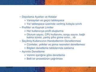 Depolama Ayarları ve Kotalar   Varsayılan ve geçici tablespace Yer tablespace üzerinde verilmiş kotayla sınırlı Profiller ve Kaynak Limitler Her kullanıcıya profil oluşturma Oturum sayısı, CPU kullanımı, sorgu sayısı, bağlı kalma süresi, yanlış şifre girme sınırı…vb Seçilmiş Kullanıcını n  Hareketlerinin Denetlenmesi   C ümleler, yetkiler ve şema nesneleri  denetlemesi Bilgileri denetleme tablolarında saklama Ayrıntılı Denetleme   V erinin içeriğine göre denetleme  Belli bir prosedürün çağrılması 