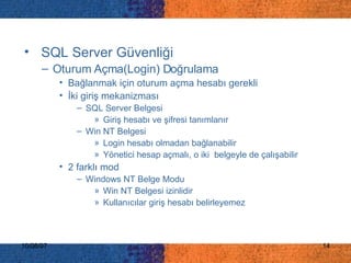 SQL Server  Güvenliği   Oturum Açma(Login) Doğrulama Bağlanmak için oturum açma hesabı gerekli İki giriş mekanizması SQL Server Belgesi Giriş hesabı ve şifresi tanımlanır Win NT Belgesi Login hesabı olmadan bağlanabilir Yönetici hesap açmalı, o iki  belgeyle de çalışabilir 2 farklı mod Windows NT Belge Modu Win NT Belgesi izinlidir Kullanıcılar giriş hesabı belirleyemez 