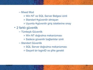 Mixed Mod Win NT ve SQL Server Belgesi izinli  Standart  güvenilir olmayan Uyumlu  güvenilir giriş isteklerine onay 2 farklı güvenlik Tümleşik Güvenlik Win NT doğrulma mekanizması  Sadece güvenilir bağlantılar izinli Standart Güvenlik SQL Server doğrulma mekanizması Geçerli bir loginID ve şifre gerekli 