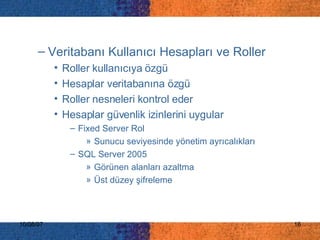 Veritabanı Kullanıcı Hesapları ve Roller Roller kullanıcıya özgü Hesaplar veritabanına özgü Roller nesneleri kontrol eder Hesaplar güvenlik izinlerini uygular Fixed Server Rol Sunucu seviyesinde yönetim ayrıcalıkları SQL Server 2005 Görünen alanları azaltma Üst düzey şifreleme 