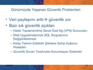 Günümüzde Yaşanan Güvenlik Problemleri   Veri paylaşımı arttı   güvenlik zor Bazı sık güvenlik açıkları Hatalı Yapılandırılmış Sanal Özel Ağ (VPN) Sunucuları  Web Uygulamalarında SQL Sorgularının Değiştirilebilmesi  Kolay Tahmin Edilebilir Şifrelere Sahip Kullanıcı Hesapları  Güvenlik Duvarı Tarafından Korunmayan Sistemler 