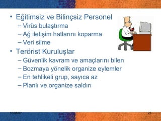 Eğitimsiz ve Bilinçsiz Personel Virüs bulaştırma Ağ iletişim hatlarını koparma Veri silme Terörist Kuruluşlar Güvenlik kavram ve amaçlarını bilen Bozmaya yönelik organize eylemler En tehlikeli grup, sayıca az Planlı ve organize saldırı 