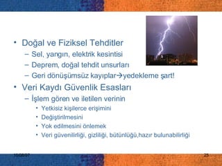 Doğal ve Fiziksel Tehditler Sel, yangın, elektrik kesintisi Deprem, doğal tehdit unsurları Geri dönüşümsüz kayıplar  yedekleme şart! Veri Kaydı Güvenlik Esasları İ şlem gören ve iletilen verinin  Y etkisiz kişilerce erişimini   D eğiştirilmesini   Yok  edilmesini önlemek Veri güvenilirliği, gizliliği, bütünlüğü,hazır bulunabilirliği  