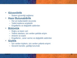 Güvenilirlik Sistem güvenliği sağlama Hazır Bulunabilirlik Her an kullanılabilir durumda Yetkili kişilerce erişilebilir Engelleme ve değişiklik saldırıları  Bütünlük Doğru ve kesin veri Yetkisi olanlara, izin verilen şekilde erişim Anlamlı ve tutarlı Engelleme , zarar verme ve değişiklik saldırıları Gizlilik İzin verilen kişilerin, izin verilen yollarla erişimi Güvenli transfer, gizliliği korumak 