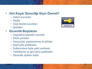 Veri Kaydı Güvenliği Niçin Önemli? Askeri kurumlar Kişiler Özel devlet kurumları Şirketler Güvenlik Boşlukları Uygulama kaynaklı sorunlar Eksik yamalar Varsayılan yapılandırma ve şifreler Zayıf şifre politikaları Kullanıcılara fazla yetki verilmesi Yedekleme ve geri alma politikaları Güvenlik açıkları takibi 