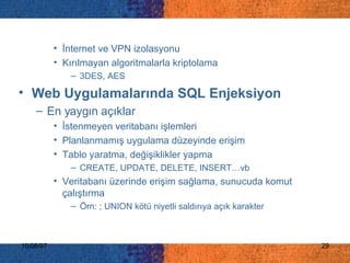 İnternet ve VPN izolasyonu Kırılmayan algoritmalarla kriptolama 3DES, AES Web Uygulamalarında SQL Enjeksiyon En yaygın açıklar İstenmeyen veritabanı işlemleri  Planlanmamış uygulama düzeyinde erişim  Tablo yaratma, değişiklikler yapma CREATE, UPDATE, DELETE, INSERT…vb Veritabanı üzerinde erişim sağlama, sunucuda komut çalıştırma Örn: ; UNION kötü niyetli saldırıya açık karakter 