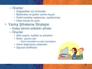 Öneriler Değişiklikler için kontroller Beklenilen ve girilen verinin kıyası Farklı karakter saptaması, ayıklanması Hata mesajı ile uyarı Yanlış Şifreleme Stratejisi  Kolay tahmin edilebilir şifreler  Öneriler Şifre seçimi, kalitesi ve yönetimi  Kriter  uyumu için Dizin hizmetleri ve alan denetçileri  Harici doğrulama sistemleri  Sayısal sertifikalar   