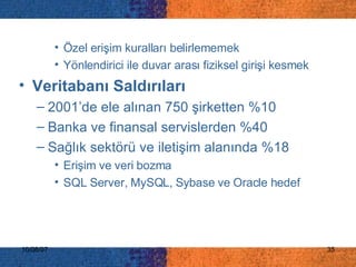 Özel erişim kuralları belirlememek Yönlendirici ile duvar arası fiziksel girişi kesmek Veritabanı Saldırıları  2001’de ele alınan 750 şirketten %10 Banka ve finansal servislerden %40  Sağlık sektörü ve iletişim alanında %18  Erişim ve veri bozma SQL Server, MySQL, Sybase ve Oracle hedef 