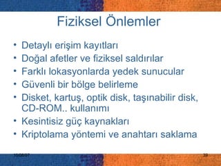 Fiziksel Önlemler   Detaylı erişim kayıtları  Doğal afetler ve fiziksel saldırılar  Farklı lokasyonlarda yedek sunucular  Güvenli bir bölge belirleme Disket, kartuş, optik disk, taşınabilir disk, CD-ROM.. kullanımı Kesintisiz güç kaynakları  Kriptolama yöntemi ve anahtarı saklama 